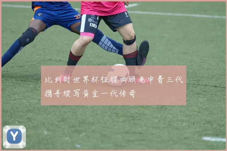比利时世界杯征程回顾老中青三代携手续写黄金一代传奇