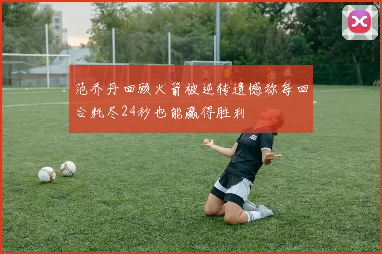 范乔丹回顾火箭被逆转遗憾称每回合耗尽24秒也能赢得胜利